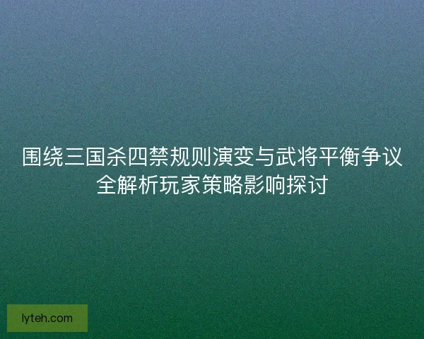围绕三国杀四禁规则演变与武将平衡争议全解析玩家策略影响探讨