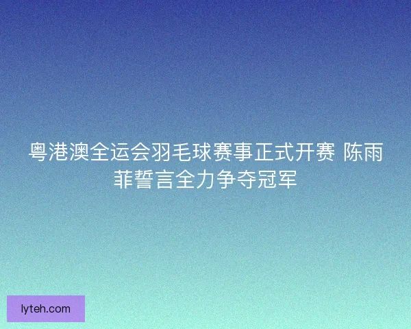 粤港澳全运会羽毛球赛事正式开赛 陈雨菲誓言全力争夺冠军 粤港澳全运会羽毛球赛事正式开赛 陈雨菲誓言全力争夺冠军