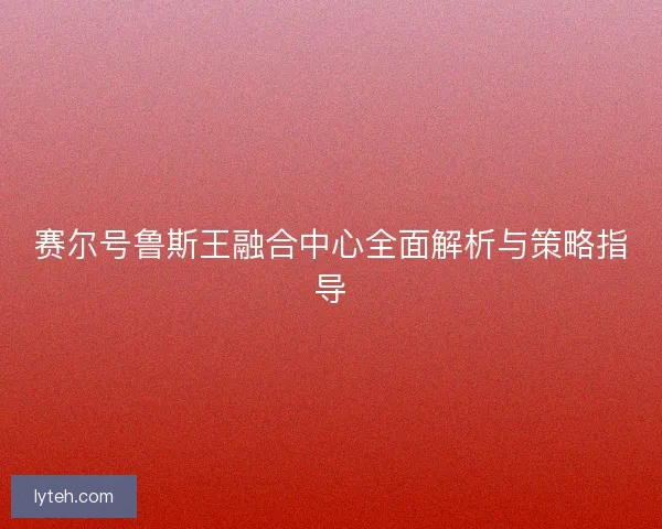 赛尔号鲁斯王融合中心全面解析与策略指导