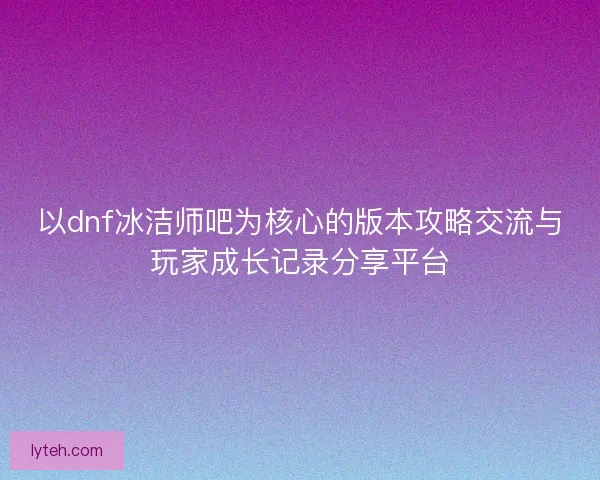 以dnf冰洁师吧为核心的版本攻略交流与玩家成长记录分享平台
