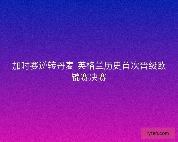 加时赛逆转丹麦 英格兰历史首次晋级欧锦赛决赛 加时赛逆转丹麦 英格兰历史首次晋级欧锦赛决赛