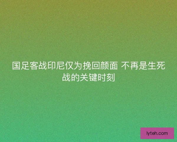 国足客战印尼仅为挽回颜面 不再是生死战的关键时刻