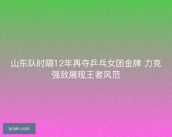 山东队时隔12年再夺乒乓女团金牌 力克强敌展现王者风范 山东队时隔12年再夺乒乓女团金牌 力克强敌展现王者风范