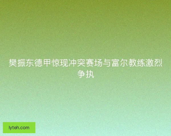 樊振东德甲惊现冲突赛场与富尔教练激烈争执 樊振东德甲惊现冲突赛场与富尔教练激烈争执