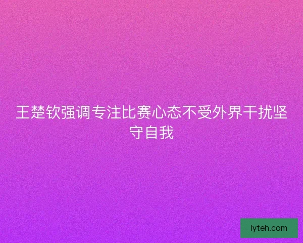 王楚钦强调专注比赛心态不受外界干扰坚守自我