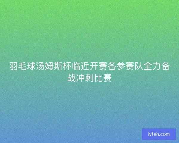 羽毛球汤姆斯杯临近开赛各参赛队全力备战冲刺比赛