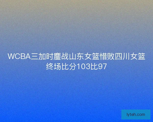 WCBA三加时鏖战山东女篮惜败四川女篮终场比分103比97