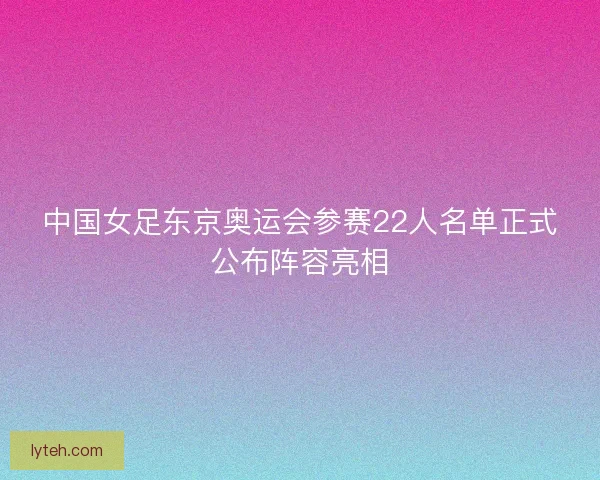 中国女足东京奥运会参赛22人名单正式公布阵容亮相