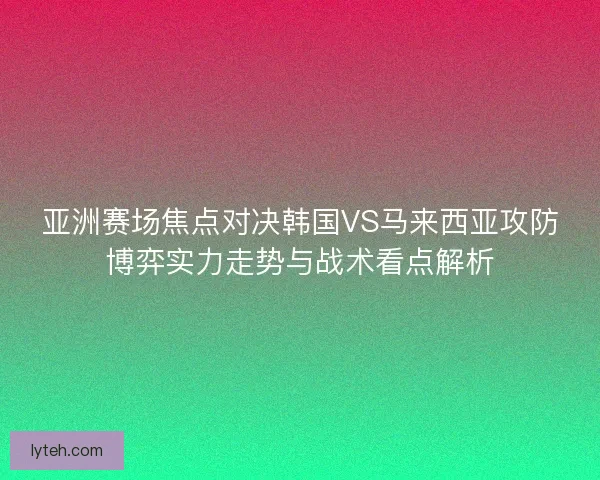 亚洲赛场焦点对决韩国VS马来西亚攻防博弈实力走势与战术看点解析