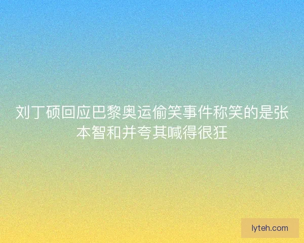 刘丁硕回应巴黎奥运偷笑事件称笑的是张本智和并夸其喊得很狂