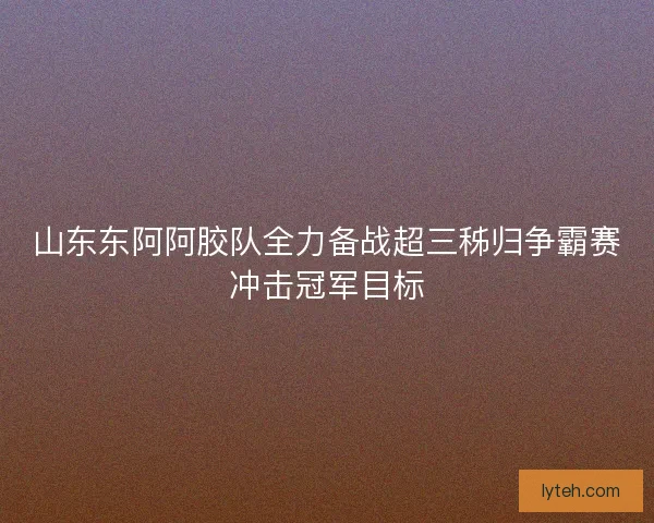 山东东阿阿胶队全力备战超三秭归争霸赛冲击冠军目标