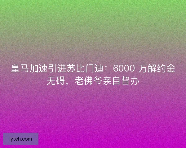 皇马加速引进苏比门迪：6000 万解约金无碍，老佛爷亲自督办