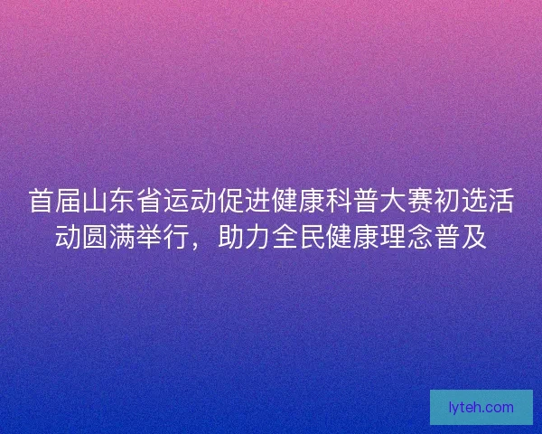 首届山东省运动促进健康科普大赛初选活动圆满举行,助力全民健康理念普及 首届山东省运动促进健康科普大赛初选活动圆满举行,助力全民健康理念普及