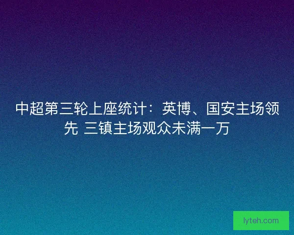 中超第三轮上座统计：英博、国安主场领先 三镇主场观众未满一万