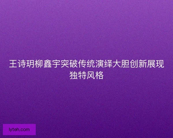王诗玥柳鑫宇突破传统演绎大胆创新展现独特风格