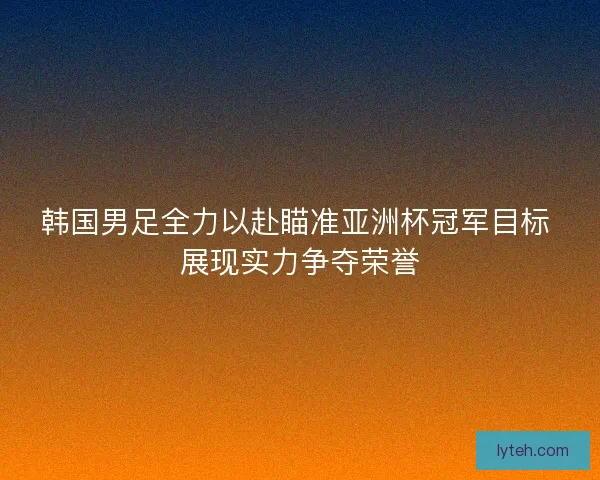 韩国男足全力以赴瞄准亚洲杯冠军目标 展现实力争夺荣誉 韩国男足全力以赴瞄准亚洲杯冠军目标 展现实力争夺荣誉