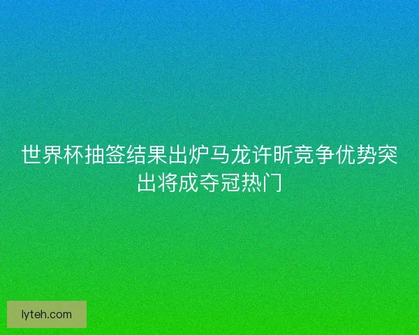 世界杯抽签结果出炉马龙许昕竞争优势突出将成夺冠热门