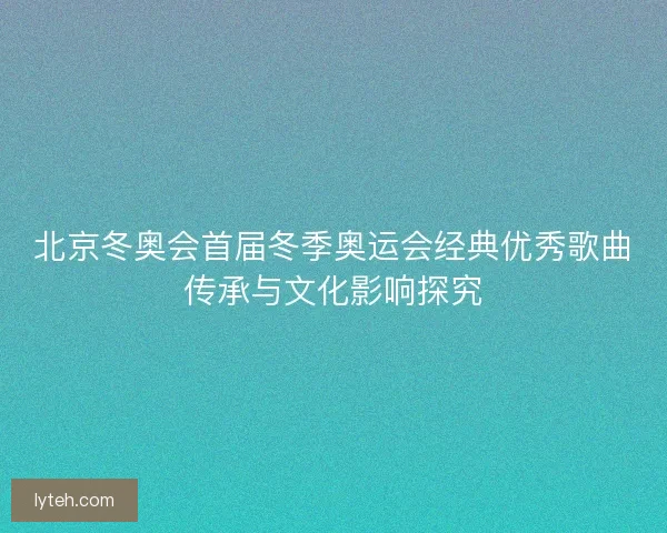 北京冬奥会首届冬季奥运会经典优秀歌曲传承与文化影响探究