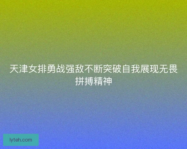 天津女排勇战强敌不断突破自我展现无畏拼搏精神 天津女排勇战强敌不断突破自我展现无畏拼搏精神