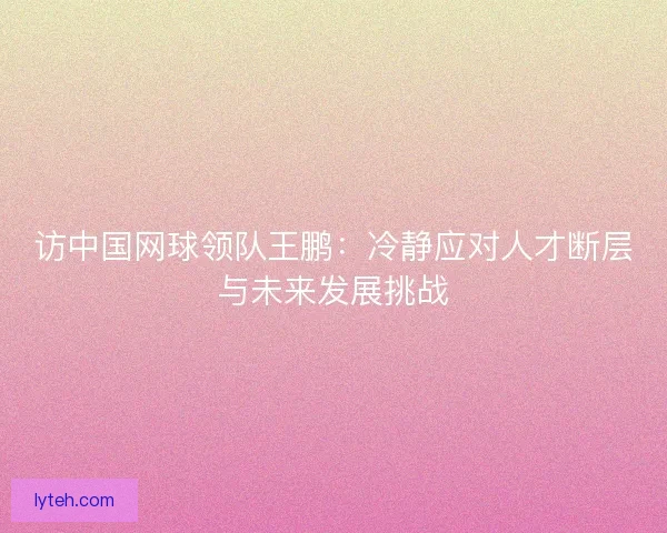 访中国网球领队王鹏:冷静应对人才断层与未来发展挑战 访中国网球领队王鹏:冷静应对人才断层与未来发展挑战