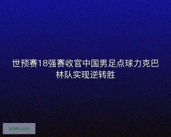 世预赛18强赛收官中国男足点球力克巴林队实现逆转胜 世预赛18强赛收官中国男足点球力克巴林队实现逆转胜
