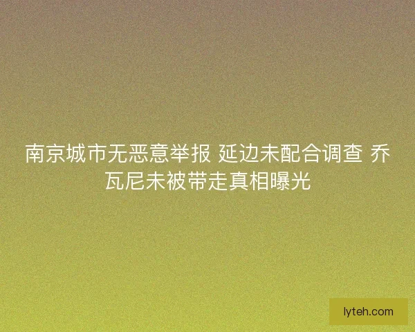 南京城市无恶意举报 延边未配合调查 乔瓦尼未被带走真相曝光