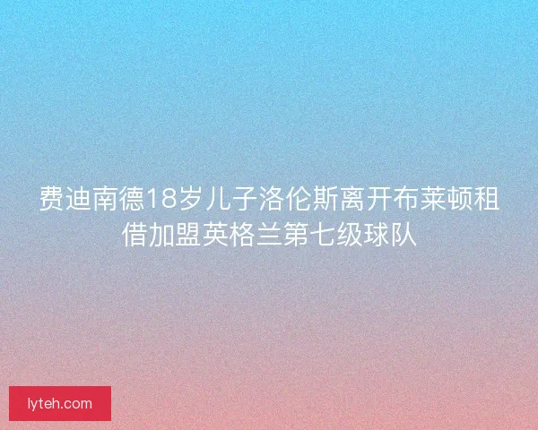 费迪南德18岁儿子洛伦斯离开布莱顿租借加盟英格兰第七级球队 费迪南德18岁儿子洛伦斯离开布莱顿租借加盟英格兰第七级球队