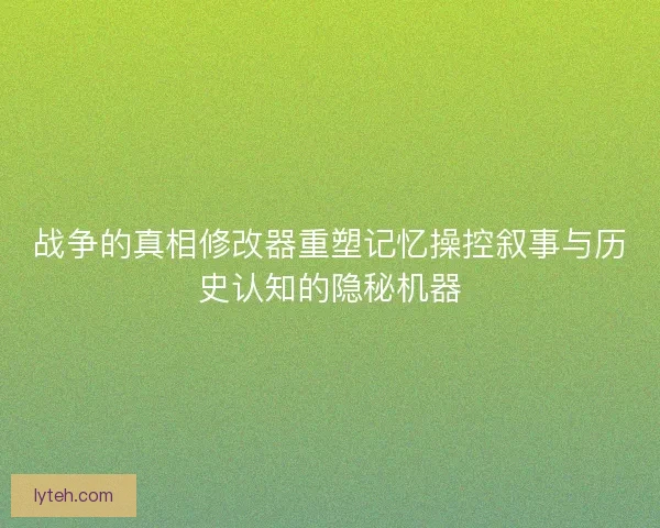 战争的真相修改器重塑记忆操控叙事与历史认知的隐秘机器