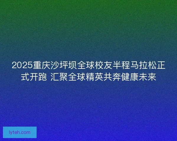 2025重庆沙坪坝全球校友半程马拉松正式开跑 汇聚全球精英共奔健康未来 2025重庆沙坪坝全球校友半程马拉松正式开跑 汇聚全球精英共奔健康未来