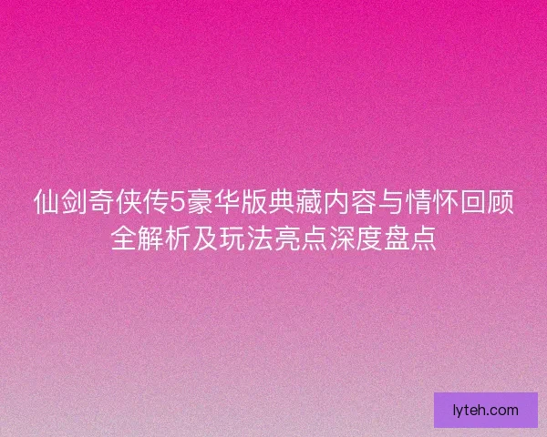 仙剑奇侠传5豪华版典藏内容与情怀回顾全解析及玩法亮点深度盘点 仙剑奇侠传5豪华版典藏内容与情怀回顾全解析及玩法亮点深度盘点