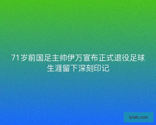 71岁前国足主帅伊万宣布正式退役足球生涯留下深刻印记 71岁前国足主帅伊万宣布正式退役足球生涯留下深刻印记