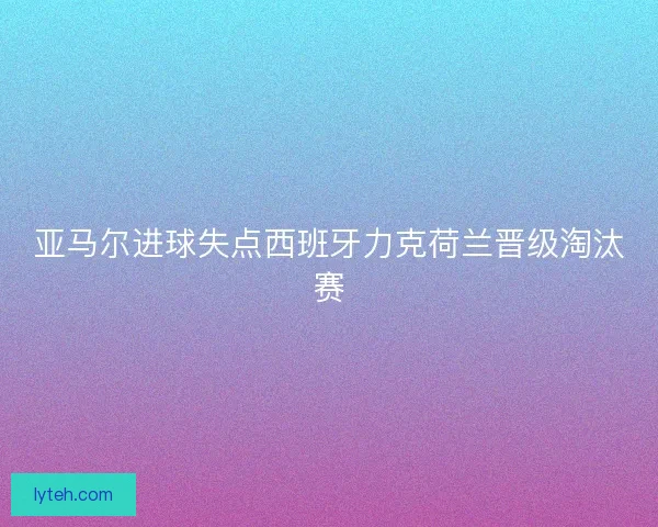 亚马尔进球失点西班牙力克荷兰晋级淘汰赛 亚马尔进球失点西班牙力克荷兰晋级淘汰赛